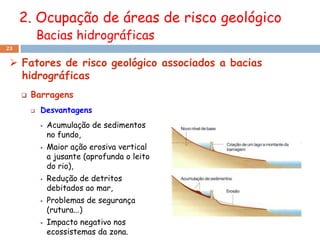 2. Ocupação de áreas de risco geológico
             Bacias hidrográficas
23


  Fatores de risco geológico associados a bacias
   hidrográficas
        Barragens
            Desvantagens
                Acumulação de sedimentos
                 no fundo,
                Maior ação erosiva vertical
                 a jusante (aprofunda o leito
                 do rio),
                Redução de detritos
                 debitados ao mar,
                Problemas de segurança
                 (rutura...)
                Impacto negativo nos
                 ecossistemas da zona.
 