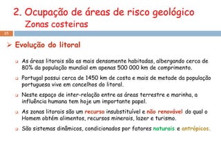 2. Ocupação de áreas de risco geológico
          Zonas costeiras
25


  Evolução do litoral

        As áreas litorais são as mais densamente habitadas, albergando cerca de
         80% da população mundial em apenas 500 000 km de comprimento.
        Portugal possui cerca de 1450 km de costa e mais de metade da população
         portuguesa vive em concelhos do litoral.
        Neste espaço de inter-relação entre as áreas terrestre e marinha, a
         influência humana tem hoje um importante papel.
        As zonas litorais são um recurso insubstituível e não renovável do qual o
         Homem obtém alimentos, recursos minerais, lazer e turismo.
        São sistemas dinâmicos, condicionados por fatores naturais e antrópicos.
 