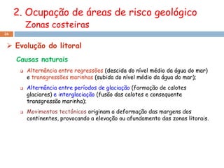 2. Ocupação de áreas de risco geológico
          Zonas costeiras
26


  Evolução do litoral
     Causas naturais
         Alternância entre regressões (descida do nível médio da água do mar)
          e transgressões marinhas (subida do nível médio da água do mar);
         Alternância entre períodos de glaciação (formação de calotes
          glaciares) e interglaciação (fusão das calotes e consequente
          transgressão marinha);
         Movimentos tectónicos originam a deformação das margens dos
          continentes, provocando a elevação ou afundamento das zonas litorais.
 