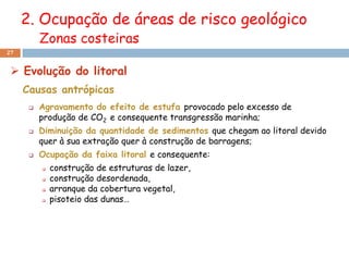 2. Ocupação de áreas de risco geológico
          Zonas costeiras
27


  Evolução do litoral
     Causas antrópicas
         Agravamento do efeito de estufa provocado pelo excesso de
          produção de CO2 e consequente transgressão marinha;
         Diminuição da quantidade de sedimentos que chegam ao litoral devido
          quer à sua extração quer à construção de barragens;
         Ocupação da faixa litoral e consequente:
             construção de estruturas de lazer,
             construção desordenada,
             arranque da cobertura vegetal,
             pisoteio das dunas…
 