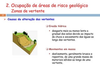 2. Ocupação de áreas de risco geológico
       Zonas de vertente
29

  Causas da alteração das vertentes

                               Erosão hídrica
                                 desgaste mais ou menos lento e
                                  gradual dos solos devido ao impacto
                                  da chuva e escoamento das águas ao
                                  longo das vertentes.


                               Movimentos em massa
                                 deslizamento, geralmente brusco e
                                  repentino, de uma grande massa de
                                  materiais sólidos ao longo de uma
                                  vertente.
 