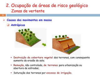 2. Ocupação de áreas de risco geológico
       Zonas de vertente
32


  Causas dos movimentos em massa
      Antrópicas




        Destruição da cobertura vegetal dos terrenos, com consequente
         aumento da erosão do solo;
        Remoção, não controlada, de terrenos para urbanização ou
         abertura de estradas;
        Saturação dos terrenos por excesso de irrigação.
 