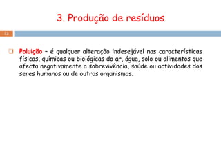 3. Produção de resíduos
33




  Poluição – é qualquer alteração indesejável nas características
   físicas, químicas ou biológicas do ar, água, solo ou alimentos que
   afecta negativamente a sobrevivência, saúde ou actividades dos
   seres humanos ou de outros organismos.
 