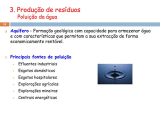 3. Produção de resíduos
          Poluição da água
34

    Aquífero - Formação geológica com capacidade para armazenar água
     e com características que permitam a sua extracção de forma
     economicamente rentável.


    Principais fontes de poluição
         Efluentes industriais
         Esgotos domésticos
         Esgotos hospitalares
         Explorações agrícolas
         Explorações mineiras
         Centrais energéticas
 