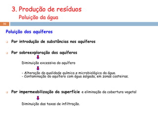 3. Produção de resíduos
         Poluição da água
36


 Poluição dos aquíferos

    Por introdução de substâncias nos aquíferos

    Por sobreexploração dos aquíferos

          Diminuição excessiva do aquífero

          - Alteração da qualidade química e microbiológica da água.
          - Contaminação do aquífero com água salgada, em zonas costeiras.



    Por impermeabilização da superfície e eliminação da cobertura vegetal


          Diminuição das taxas de infiltração.
 