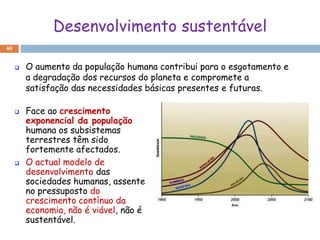 Desenvolvimento sustentável
40


        O aumento da população humana contribui para o esgotamento e
         a degradação dos recursos do planeta e compromete a
         satisfação das necessidades básicas presentes e futuras.

        Face ao crescimento
         exponencial da população
         humana os subsistemas
         terrestres têm sido
         fortemente afectados.
        O actual modelo de
         desenvolvimento das
         sociedades humanas, assente
         no pressuposto do
         crescimento contínuo da
         economia, não é viável, não é
         sustentável.
 