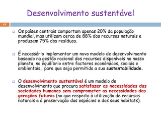 Desenvolvimento sustentável
41

        Os países centrais comportam apenas 20% da população
         mundial, mas utilizam cerca de 88% dos recursos naturais e
         produzem 75% dos resíduos.

        É necessário implementar um novo modelo de desenvolvimento
         baseado na gestão racional dos recursos disponíveis no nosso
         planeta, no equilíbrio entre factores económicos, sociais e
         ambientais, para que seja permitida a sua sustentabilidade.

        O desenvolvimento sustentável é um modelo de
         desenvolvimento que procura satisfazer as necessidades das
         sociedades humanas sem comprometer as necessidades das
         gerações futuras (no que respeita à utilização de recursos
         naturais e à preservação das espécies e dos seus habitats).
 