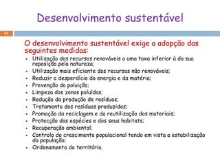 Desenvolvimento sustentável
42


     O desenvolvimento sustentável exige a adopção das
     seguintes medidas:
        Utilização dos recursos renováveis a uma taxa inferior à da sua
         reposição pela natureza;
        Utilização mais eficiente dos recursos não renováveis;
        Reduzir o desperdício da energia e da matéria;
        Prevenção da poluição;
        Limpeza das zonas poluídas;
        Redução da produção de resíduos;
        Tratamento dos resíduos produzidos;
        Promoção da reciclagem e da reutilização dos materiais;
        Protecção das espécies e dos seus habitats;
        Recuperação ambiental;
        Controlo do crescimento populacional tendo em vista a estabilização
         da população;
        Ordenamento do território.
 
