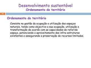 Desenvolvimento sustentável
                    Ordenamento do território
44


     Ordenamento do território
       Consiste na gestão da ocupação e utilização dos espaços
       naturais, tendo como objectivo a sua ocupação, utilização e
       transformação de acordo com as capacidades do referido
       espaço, potenciando o aproveitamento das infra-estruturas
       existentes e assegurando a preservação de recursos limitados.
 