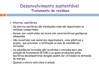 Desenvolvimento sustentável
                        Tratamento de resíduos
46



        Aterros sanitários
        Os aterros sanitários são instalações onde são depositados os
         resíduos compactados.
        Devem, ser construídos em locais com características geológicas
         adequadas.
        São revestidos com materiais impermeáveis, como plásticos e
         argilas, que previnem a infiltração no solo de substâncias
         lixiviadas.
        As substâncias lixiviadas são recolhidas e enviadas para uma
         estação de tratamento (ETAR) e os gases produzidos pelas
         bactérias decompositoras (biogás) podem ser utilizados na obtenção
         de energia.
        Quando o aterro está cheio é selado.
 