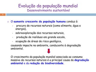 Evolução da população mundial
                      Desenvolvimento sustentável
5



       O aumento crescente da população humana conduz à:
         •    procura de recursos naturais (como alimento, água e
             energia),
         •   sobreexploração dos recursos naturais,
         •   produção de resíduos em grande escala,
         •   ocupação de áreas de risco geológico,
        causando impacte no ambiente, conducente à degradação
        ambiental.


        O crescimento da população mundial associada ao consumo
        massivo de recursos naturais é a principal causa da degradação
        ambiental e da redução da biodiversidade.
 