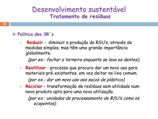 Desenvolvimento sustentável
                       Tratamento de resíduos
50



      Política dos 3R´s
            Reduzir - diminuir a produção de RSU’s, através de
            medidas simples, mas têm uma grande importância
            globalmente.
             (por ex.: fechar a torneira enquanto se lava os dentes).
           Reutilizar - processo que procura dar um novo uso para
            materiais pré-existentes, em vez deitar no lixo comum.
             (por ex.: dar um novo uso aos sacos de plástico).
           Reciclar - transformação de resíduos sem utilidade num
            novo produto apto para uma nova utilização.
             (por ex.: unidades de processamento de RSU’s como os
                ecopontos).
 