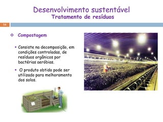 Desenvolvimento sustentável
                        Tratamento de resíduos
54



      Compostagem

       Consiste na decomposição, em
        condições controladas, de
        resíduos orgânicos por
        bactérias aeróbias.
       O produto obtido pode ser
        utilizado para melhoramento
        dos solos.
 