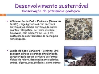 Desenvolvimento sustentável
                  Conservação do património geológico
56


      Afloramento da Pedra Parideira (Serra da
       Freita) - lages graníticas com encraves
       biotíticos; os nódulos biotíticos de núcleo
       quartzo feldspático, de forma discóide,
       biconvexa, com diâmetro de 1 a 15 cm,
       destacam-se com facilidade da rocha pela
       meteorização.



      Lapiás do Cabo Carvoeiro - Constitui uma
       paisagem cársica de grande singularidade,
       caracterizada por um conjunto de formas
       típicas de relevo, designadamente galerias,
       grutas, algares, pias, pináculos, entre outras.
 