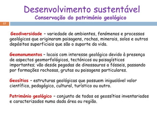 Desenvolvimento sustentável
                 Conservação do património geológico
57



     Geodiversidade – variedade de ambientes, fenómenos e processos
     geológicos que originaram paisagens, rochas, minerais, solos e outros
     depósitos superficiais que são o suporte da vida.

     Geomonumentos – locais com interesse geológico devido à presença
     de aspectos geomorfológicos, tectónicos ou paisagísticos
     importantes; vão desde pegadas de dinossauros a fósseis, passando
     por formações rochosas, grutas ou paisagens particulares.

     Geosítios – estruturas geológicas que possuem inigualável valor
     científico, pedagógico, cultural, turístico ou outro.

     Património geológico – conjunto de todos os geossítios inventariados
     e caracterizados numa dada área ou região.
 