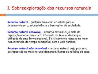 1. Sobreexploração dos recursos naturais
8



    Recurso natural – qualquer bem com utilidade para o
    desenvolvimento, sobrevivência e bem-estar da sociedade.

    Recurso natural renovável – recurso natural cujo ciclo de
    reposição ocorre num curto intervalo de tempo, desde que
    utilizado de uma forma racional. É ciclicamente reposto no meio
    num intervalo de tempo compatível com a vida humana.

    Recurso natural não renovável - recurso natural cujo processo
    de reposição no meio natural demora milhares ou milhões de anos.
 