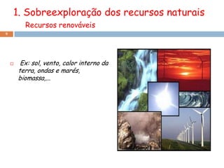 1. Sobreexploração dos recursos naturais
          Recursos renováveis
9




        Ex: sol, vento, calor interno da
        terra, ondas e marés,
        biomassa,...
 