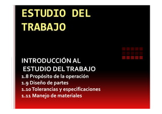 INTRODUCCIÓN AL
 ESTUDIO DEL TRABAJO
1.8 Propósito de la operación
1.9 Diseño de partes
1.10 Tolerancias y especificaciones
1.11 Manejo de materiales
 