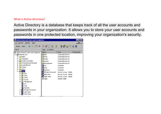 What is Active directory?
Active Directory is a database that keeps track of all the user accounts and
passwords in your organization. It allows you to store your user accounts and
passwords in one protected location, improving your organization's security.
 