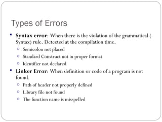 Types of Errors
 Syntax error: When there is the violation of the grammatical (
Syntax) rule. Detected at the compilation time.
o Semicolon not placed
o Standard Construct not in proper format
o Identifier not declared
 Linker Error: When definition or code of a program is not
found.
o Path of header not properly defined
o Library file not found
o The function name is misspelled
 