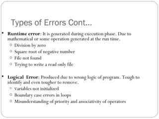 Types of Errors Cont...
 Runtime error: It is generated during execution phase. Due to
mathematical or some operation generated at the run time.
o Division by zero
o Square root of negative number
o File not found
o Trying to write a read only file
 Logical Error: Produced due to wrong logic of program. Tough to
identify and even tougher to remove.
o Variables not initialized
o Boundary case errors in loops
o Misunderstanding of priority and associativity of operators
 