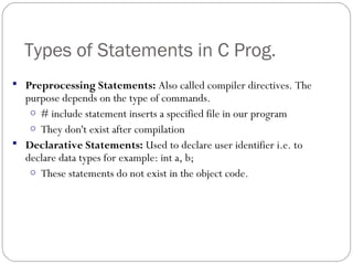 Types of Statements in C Prog.
 Preprocessing Statements: Also called compiler directives. The
purpose depends on the type of commands.
o # include statement inserts a specified file in our program
o They don't exist after compilation
 Declarative Statements: Used to declare user identifier i.e. to
declare data types for example: int a, b;
o These statements do not exist in the object code.
 