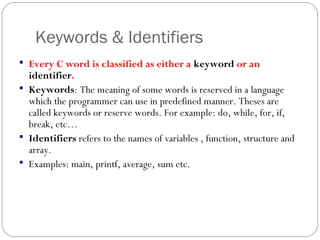 Keywords & Identifiers
 Every C word is classified as either a keyword or an
identifier.
 Keywords: The meaning of some words is reserved in a language
which the programmer can use in predefined manner. Theses are
called keywords or reserve words. For example: do, while, for, if,
break, etc…
 Identifiers refers to the names of variables , function, structure and
array.
 Examples: main, printf, average, sum etc.
 