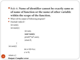 Rule 6: Name of identifier cannot be exactly same as
of name of function or the name of other variable
within the scope of the function.
 What will be output of following program?
 #include<stdio.h>
int sum();
int main(){
int sum;
sum=sum();
printf("%d",sum);
return 0;
}
int sum(){
int a=4,b=6,c;
c=a+b;
return c;}
Output: Compiler error
19
 