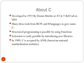 About C
Developed in 1972 By Dennis Ritchie at AT & T Bell Lab in
USA
Many ideas took from BCPL and B languages so gave name
C.
Structured programming is possible by using Functions
Extension is easily possible by introducing new libraries
In 1989, C is accepted by ANSI (American national
standardization institute)
2
 