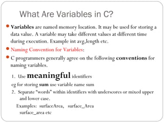 What Are Variables in C?
Variables are named memory location. It may be used for storing a
data value. A variable may take different values at different time
during execution. Example int avg,length etc.
Naming Convention for Variables:
C programmers generally agree on the following conventions for
naming variables.
1. Use meaningfulidentifiers
eg for storing sum use variable name sum
2. Separate “words” within identifiers with underscores or mixed upper
and lower case.
Examples: surfaceArea, surface_Area
surface_area etc
 