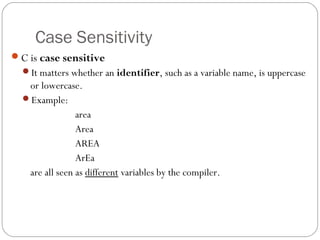 Case Sensitivity
C is case sensitive
It matters whether an identifier, such as a variable name, is uppercase
or lowercase.
Example:
area
Area
AREA
ArEa
are all seen as different variables by the compiler.
 