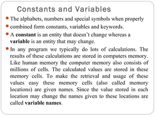 Constants and Variables
The alphabets, numbers and special symbols when properly
combined form constants, variables and keywords.
A constant is an entity that doesn’t change whereas a
variable is an entity that may change.
In any program we typically do lots of calculations. The
results of these calculations are stored in computers memory.
Like human memory the computer memory also consists of
millions of cells. The calculated values are stored in these
memory cells. To make the retrieval and usage of these
values easy these memory cells (also called memory
locations) are given names. Since the value stored in each
location may change the names given to these locations are
called variable names.
 