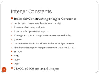 Integer Constants
Rules for Constructing Integer Constants
1. An integer constant must have at least one digit.
2. It must not have a decimal point.
3. It can be either positive or negative.
4. If no sign precedes an integer constant it is assumed to be
5. positive.
6. No commas or blanks are allowed within an integer constant.
7. The allowable range for integer constants is -32768 to 32767.
 Ex. 426
 +782
 -8000
 -7605
25,000, 67 000 are invalid integers28
 