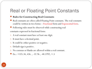 Real or Floating Point Constants
 Rules for Constructing Real Constants
 Real constants are often called Floating Point constants. The real constants
could be written in two forms—Fractional form and Exponential form.
 Following rules must be observed while constructing real
constants expressed in fractional form:
1. A real constant must have at least one digit.
2. It must have a decimal point.
3. It could be either positive or negative.
4. Default sign is positive.
5. No commas or blanks are allowed within a real constant.
 Ex.: +325.34, 426. , -32.76 , -48.5792, +.5
29
 