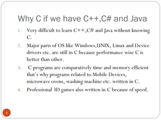 Why C if we have C++,C# and Java
1. Very difficult to learn C++,C# and Java without knowing
C.
2. Major parts of OS like Windows,UNIX, Linux and Device
drivers etc. are still in C because performance wise C is
better than other.
3. C programs are comparatively time and memory efficient
that’s why programs related to Mobile Devices,
microwave ovens, washing machine etc. written in C.
4. Professional 3D games also written in C because of speed.
3
 