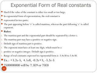 Exponential Form of Real constants
 Used if the value of the constant is either too small or too large.
 In exponential form of representation, the real constant is
 represented in two parts:
 The part appearing before ‘e’ is called mantissa, whereas the part following ‘e’ is called
exponent.
 Rules:
1. The mantissa part and the exponential part should be separated by a letter e.
2. The mantissa part may have a positive or negative sign.
3. Default sign of mantissa part is positive.
4. The exponent must have at least one digit, which must be a
5. positive or negative integer. Default sign is positive.
6. Range of real constants expressed in exponential form is -3.4e38 to 3.4e38.
Ex.: +3.2e-5, 4.1e8, -0.2e+3, -3.2e-5
7500000000 will be 7.5E9 or 75E8
30
 