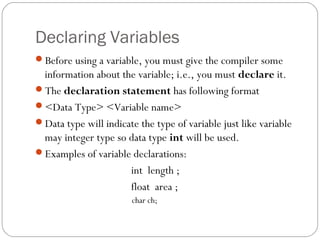 Declaring Variables
Before using a variable, you must give the compiler some
information about the variable; i.e., you must declare it.
The declaration statement has following format
<Data Type> <Variable name>
Data type will indicate the type of variable just like variable
may integer type so data type int will be used.
Examples of variable declarations:
int length ;
float area ;
char ch;
 
