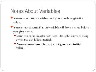Notes About Variables
You must not use a variable until you somehow give it a
value.
You can not assume that the variable will have a value before
you give it one.
Some compilers do, others do not! This is the source of many
errors that are difficult to find.
Assume your compiler does not give it an initial
value!
 