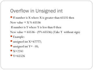 Overflow in Unsigned int
If number is X where X is greater than 65535 then
New value = X % 65536
If number is Y where Y is less than 0 then
New value = 65536– (Y% 65536) (Take Y without sign)
Example:
unsigned int X=67777;
unsigned int Y= -10;
X=2241
Y=65526
 