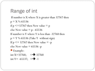 Range of int
If number is X where X is greater than 32767 then
p = X % 65536
if p <=32767 then New value = p
else New value = p - 65536
If number is Y where Y is less than -32768 then
p = Y % 65536 (Take Y without sign)
If p <= 32767 then New value = -p
else New value = 65536 -p
Example:
int X=32768; =-32768
int Y= -65537; = -1
 