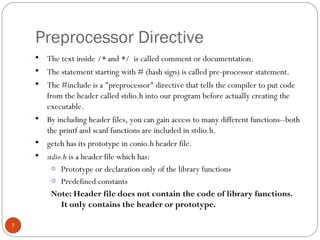 Preprocessor Directive
 The text inside /* and */ is called comment or documentation.
 The statement starting with # (hash sign) is called pre-processor statement.
 The #include is a "preprocessor" directive that tells the compiler to put code
from the header called stdio.h into our program before actually creating the
executable.
 By including header files, you can gain access to many different functions--both
the printf and scanf functions are included in stdio.h.
 getch has its prototype in conio.h header file.
 stdio.h is a header file which has:
o Prototype or declaration only of the library functions
o Predefined constants
Note: Header file does not contain the code of library functions.
It only contains the header or prototype.
 
7
 