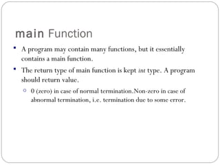 main Function
 A program may contain many functions, but it essentially
contains a main function.
 The return type of main function is kept int type. A program
should return value.
o 0 (zero) in case of normal termination.Non-zero in case of
abnormal termination, i.e. termination due to some error.
 