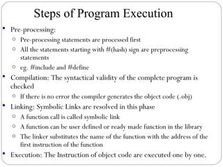  Pre-processing:
o Pre-processing statements are processed first
o All the statements starting with #(hash) sign are preprocessing
statements
o eg. #include and #define
 Compilation: The syntactical validity of the complete program is
checked
o If there is no error the compiler generates the object code (.obj)
 Linking: Symbolic Links are resolved in this phase
o A function call is called symbolic link
o A function can be user defined or ready made function in the library
o The linker substitutes the name of the function with the address of the
first instruction of the function
 Execution: The Instruction of object code are executed one by one.
Steps of Program Execution
 