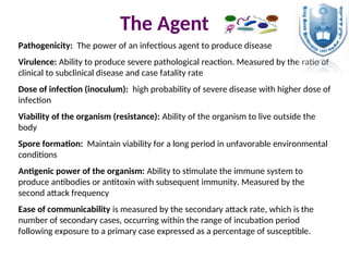 Pathogenicity: The power of an infectious agent to produce disease
Virulence: Ability to produce severe pathological reaction. Measured by the ratio of
clinical to subclinical disease and case fatality rate
Dose of infection (inoculum): high probability of severe disease with higher dose of
infection
Viability of the organism (resistance): Ability of the organism to live outside the
body
Spore formation: Maintain viability for a long period in unfavorable environmental
conditions
Antigenic power of the organism: Ability to stimulate the immune system to
produce antibodies or antitoxin with subsequent immunity. Measured by the
second attack frequency
Ease of communicability is measured by the secondary attack rate, which is the
number of secondary cases, occurring within the range of incubation period
following exposure to a primary case expressed as a percentage of susceptible.
The Agent
 