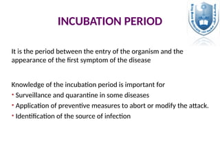 INCUBATION PERIOD
It is the period between the entry of the organism and the
appearance of the first symptom of the disease
Knowledge of the incubation period is important for
• Surveillance and quarantine in some diseases
• Application of preventive measures to abort or modify the attack.
• Identification of the source of infection
 