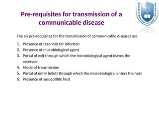 Pre-requisites for transmission of a
communicable disease
The six pre-requisites for the transmission of communicable diseases are
1. Presence of reservoir for infection
2. Presence of microbiological agent
3. Portal of exit through which the microbiological agent leaves the
reservoir
4. Mode of transmission
5. Portal of entry (inlet) through which the microbiological enters the host
6. Presence of susceptible host
 