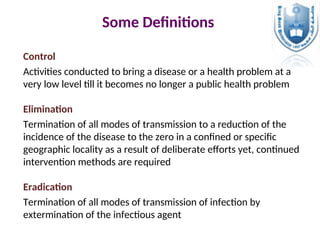 Control
Activities conducted to bring a disease or a health problem at a
very low level till it becomes no longer a public health problem
Elimination
Termination of all modes of transmission to a reduction of the
incidence of the disease to the zero in a confined or specific
geographic locality as a result of deliberate efforts yet, continued
intervention methods are required
Eradication
Termination of all modes of transmission of infection by
extermination of the infectious agent
Some Definitions
 
