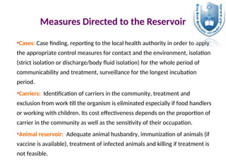 Measures Directed to the Reservoir
•Cases: Case finding, reporting to the local health authority in order to apply
the appropriate control measures for contact and the environment, isolation
(strict isolation or discharge/body fluid isolation) for the whole period of
communicability and treatment, surveillance for the longest incubation
period.
•Carriers: Identification of carriers in the community, treatment and
exclusion from work till the organism is eliminated especially if food handlers
or working with children. Its cost effectiveness depends on the proportion of
carrier in the community as well as the sensitivity of their occupation.
•Animal reservoir: Adequate animal husbandry, immunization of animals (if
vaccine is available), treatment of infected animals and killing if treatment is
not feasible.
 