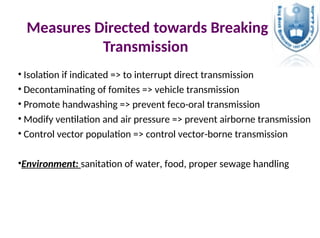 Measures Directed towards Breaking
Transmission
• Isolation if indicated => to interrupt direct transmission
• Decontaminating of fomites => vehicle transmission
• Promote handwashing => prevent feco-oral transmission
• Modify ventilation and air pressure => prevent airborne transmission
• Control vector population => control vector-borne transmission
•Environment: sanitation of water, food, proper sewage handling
 