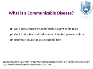 What is a Communicable Disease?
It is an illness caused by an infectious agent or its toxic
product that is transmitted from an infected person, animal
or inanimate source to a susceptible host
Source: Heymann DL. Control of communicable diseases manual. 19th
Edition. Washington DC,
USA: American Public Health Association; 2008. 746
 